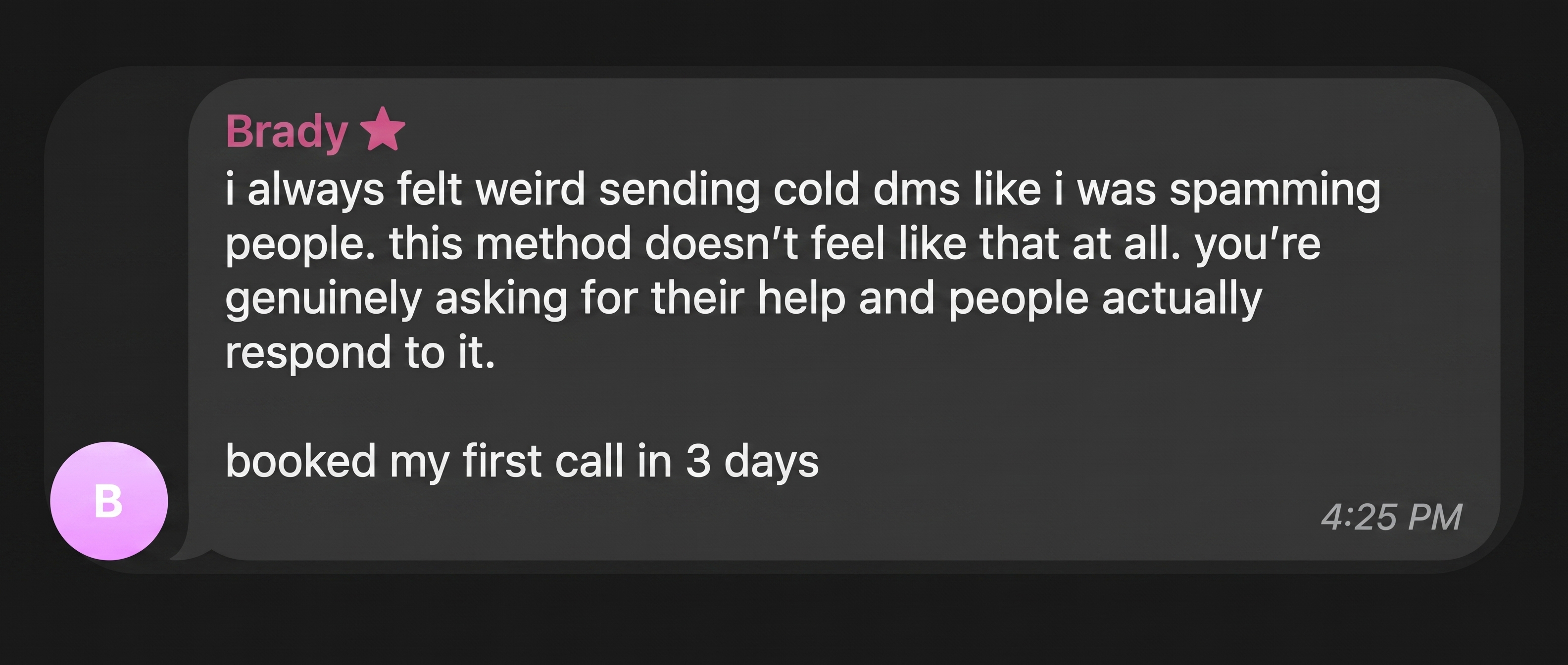 Brady: The method felt like genuinely asking for help rather than spamming people. I booked my first call in three days.